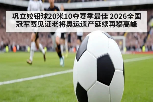 巩立姣铅球20米10夺赛季最佳 2026全国冠军赛见证老将奥运遗产延续再攀高峰