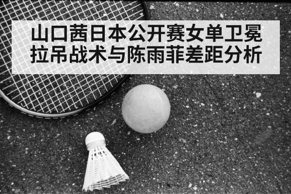 山口茜日本公开赛女单卫冕拉吊战术与陈雨菲差距分析